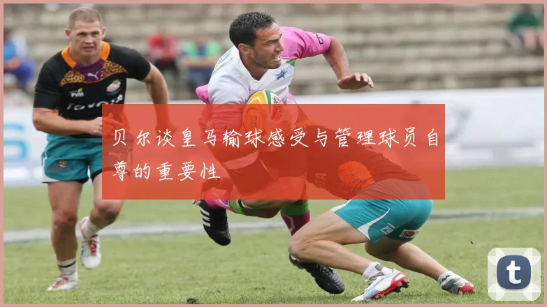 贝尔谈皇马输球感受与管理球员自尊的重要性