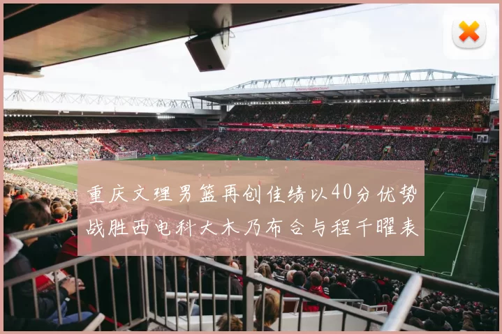 重庆文理男篮再创佳绩以40分优势战胜西电科大木乃布合与程千曜表现出色
