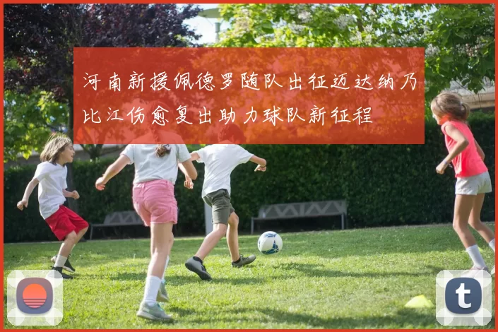河南新援佩德罗随队出征迈达纳乃比江伤愈复出助力球队新征程