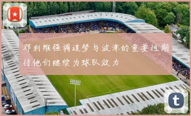 邓利维强调追梦与波津的重要性期待他们继续为球队效力