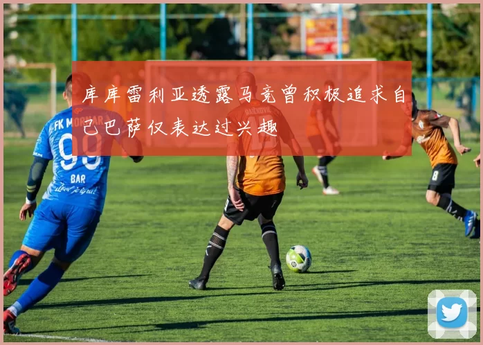 库库雷利亚透露马竞曾积极追求自己巴萨仅表达过兴趣