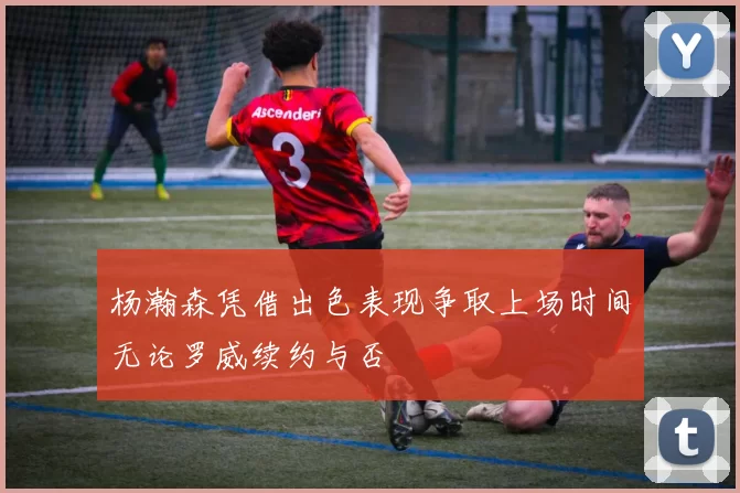 杨瀚森凭借出色表现争取上场时间无论罗威续约与否