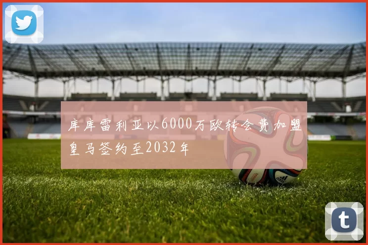 库库雷利亚以6000万欧转会费加盟皇马签约至2032年
