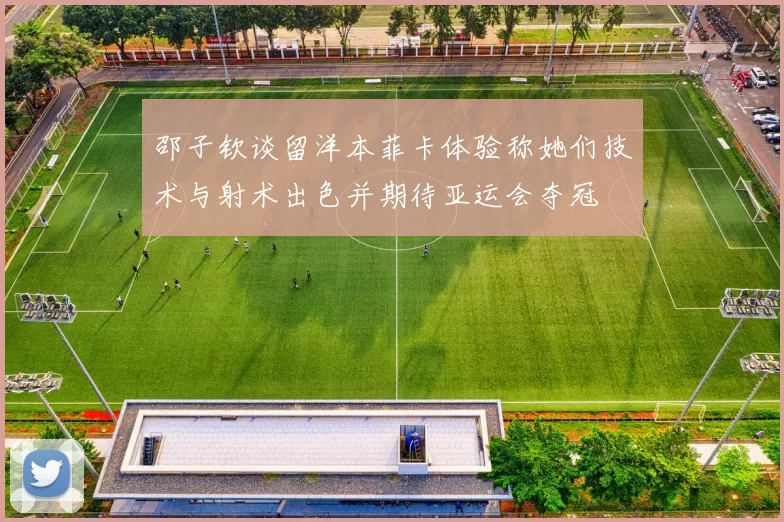 邵子钦谈留洋本菲卡体验称她们技术与射术出色并期待亚运会夺冠