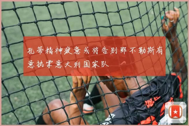孔蒂精神疲惫或将告别那不勒斯有意执掌意大利国家队