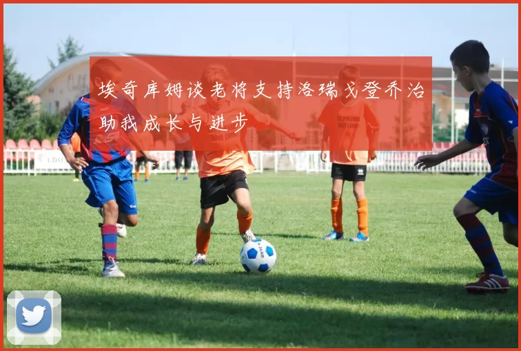 埃奇库姆谈老将支持洛瑞戈登乔治助我成长与进步