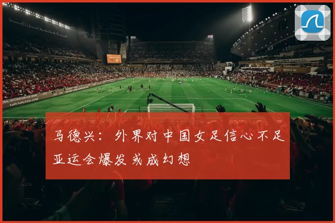 马德兴：外界对中国女足信心不足亚运会爆发或成幻想