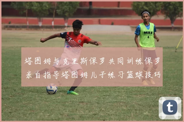 塔图姆与克里斯保罗共同训练保罗亲自指导塔图姆儿子练习篮球技巧