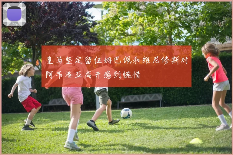 皇马坚定留住姆巴佩和维尼修斯对阿韦洛亚离开感到惋惜