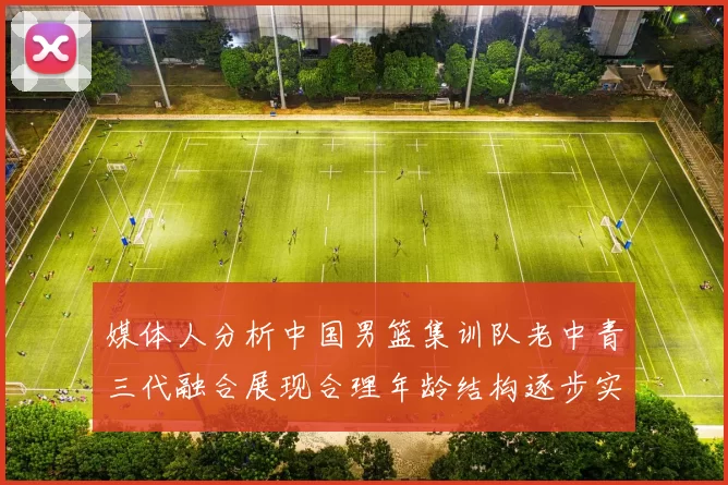 媒体人分析中国男篮集训队老中青三代融合展现合理年龄结构逐步实现换血