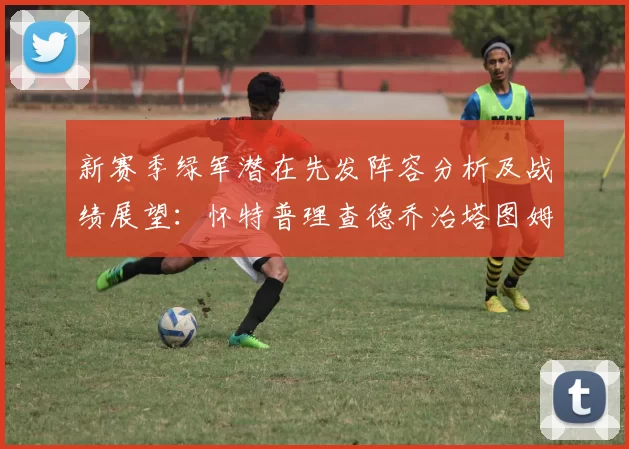 新赛季绿军潜在先发阵容分析及战绩展望：怀特普理查德乔治塔图姆奎塔组合