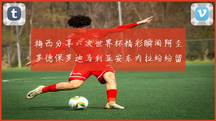梅西分享六次世界杯精彩瞬间阿圭罗德保罗迪马利亚安东内拉纷纷留言互动
