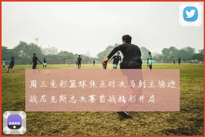周三竞彩篮球焦点对决马刺主场迎战尼克斯总决赛首战精彩开启