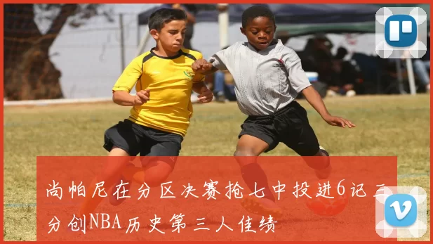 尚帕尼在分区决赛抢七中投进6记三分创NBA历史第三人佳绩