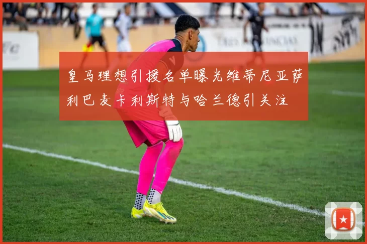 皇马理想引援名单曝光维蒂尼亚萨利巴麦卡利斯特与哈兰德引关注