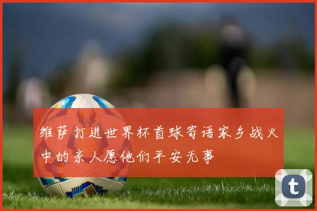 维萨打进世界杯首球寄语家乡战火中的亲人愿他们平安无事