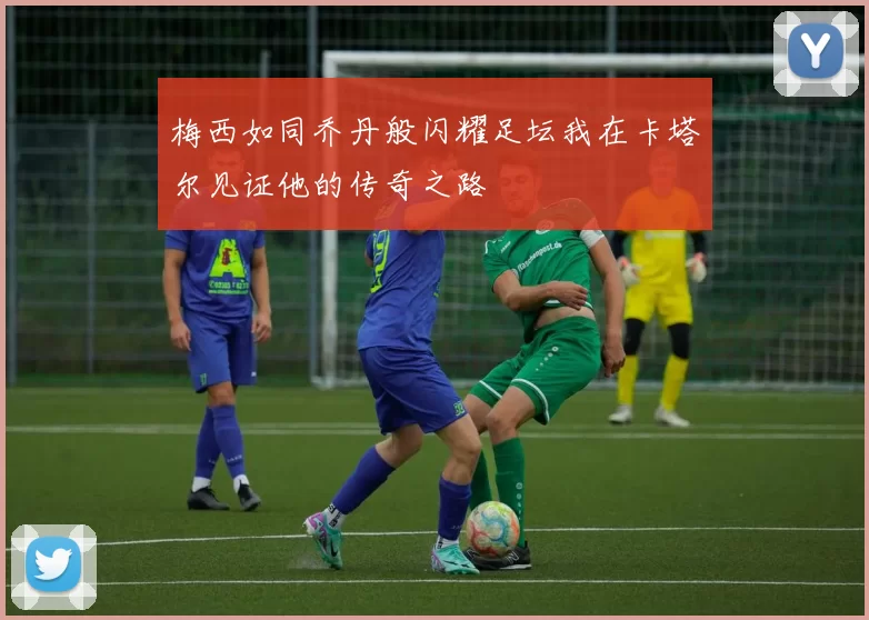 梅西如同乔丹般闪耀足坛我在卡塔尔见证他的传奇之路