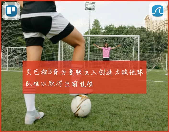 贝巴称B费为曼联注入创造力缺他球队难以取得当前佳绩