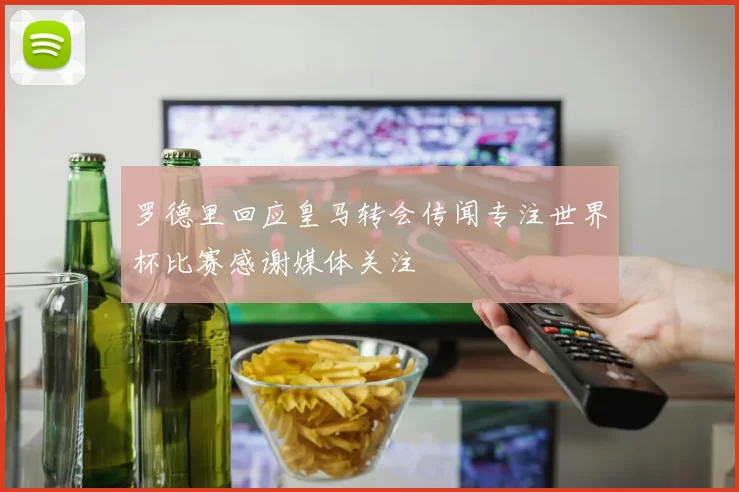 罗德里回应皇马转会传闻专注世界杯比赛感谢媒体关注